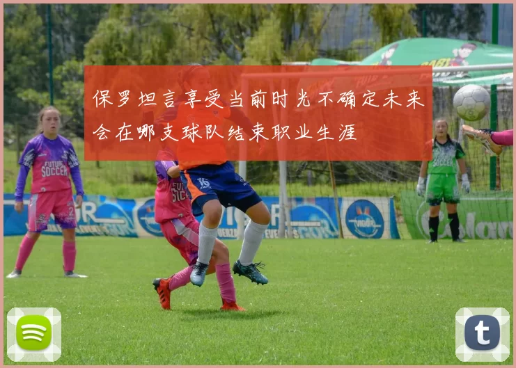 保罗坦言享受当前时光不确定未来会在哪支球队结束职业生涯
