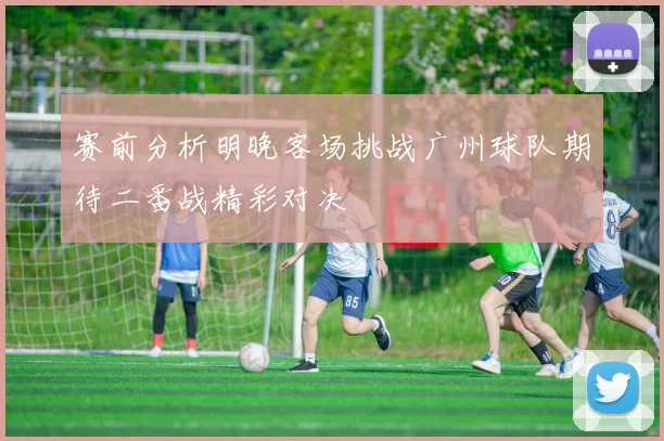 赛前分析明晚客场挑战广州球队期待二番战精彩对决