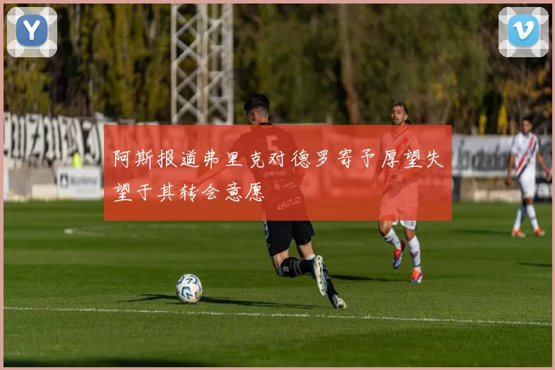 阿斯报道弗里克对德罗寄予厚望失望于其转会意愿