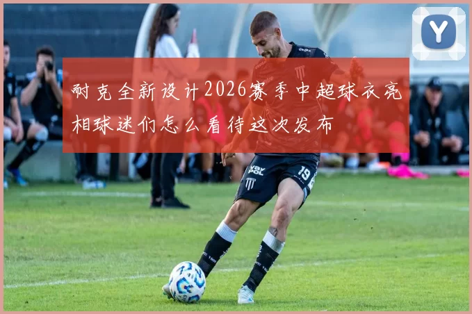 耐克全新设计2026赛季中超球衣亮相球迷们怎么看待这次发布