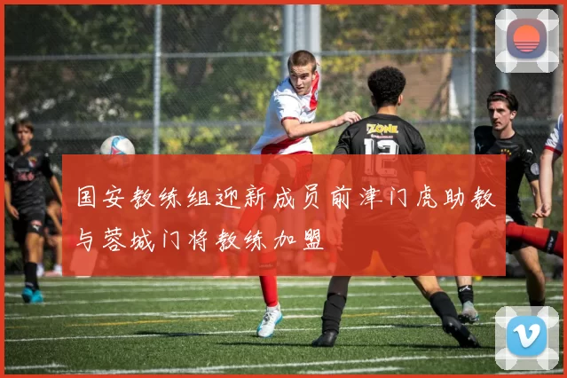国安教练组迎新成员前津门虎助教与蓉城门将教练加盟