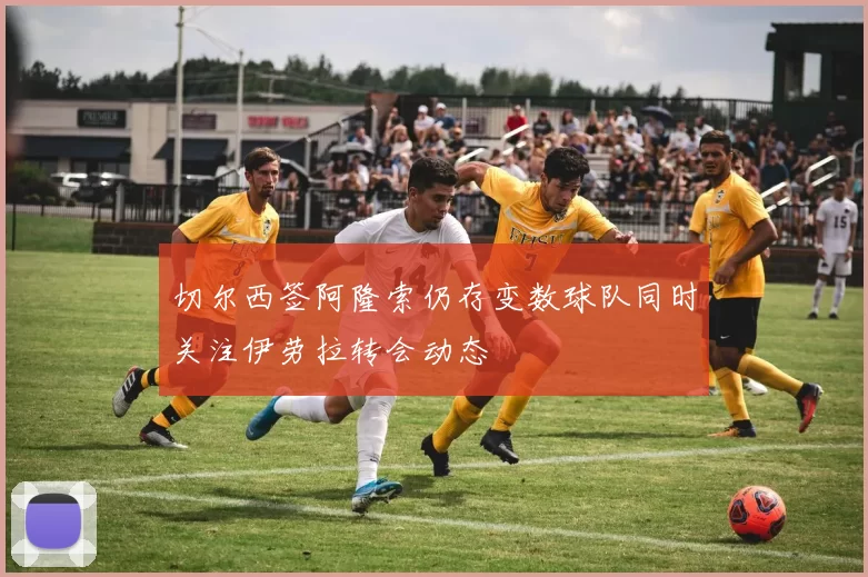 切尔西签阿隆索仍存变数球队同时关注伊劳拉转会动态