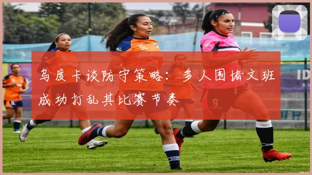乌度卡谈防守策略：多人围堵文班成功打乱其比赛节奏