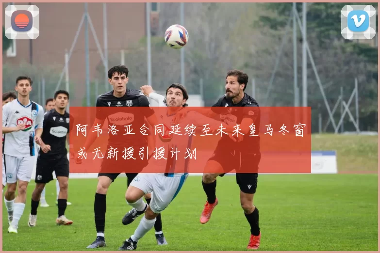 阿韦洛亚合同延续至未来皇马冬窗或无新援引援计划