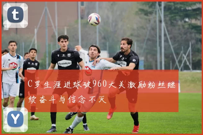 C罗生涯进球破960大关激励粉丝继续奋斗与信念不灭